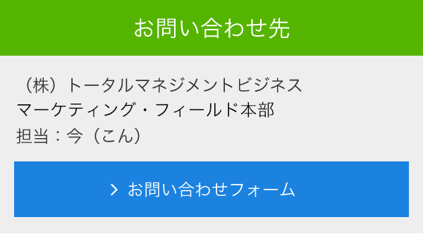 お問合せ先<br> (株)トータルマネジメントビジネス<br> マーケティング・フィールド本部<br> 担当:今(こん)<br> メールでのお問い合わせ<br> >お問い合わせフォーム
