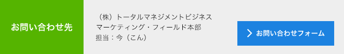 お問合せ先<br> (株)トータルマネジメントビジネス<br> マーケティング・フィールド本部<br> 担当:今(こん)<br> メールでのお問い合わせ<br> >お問い合わせフォーム